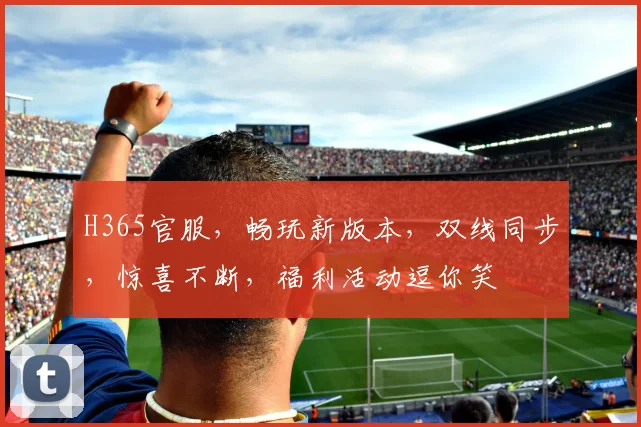 H365官服，畅玩新版本，双线同步，惊喜不断，福利活动逗你笑