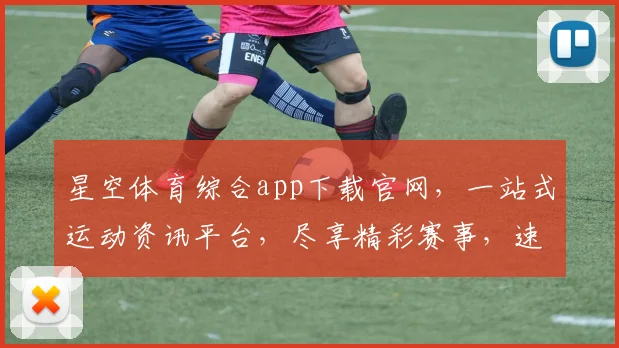 星空体育综合app下载官网，一站式运动资讯平台，尽享精彩赛事，速来体验