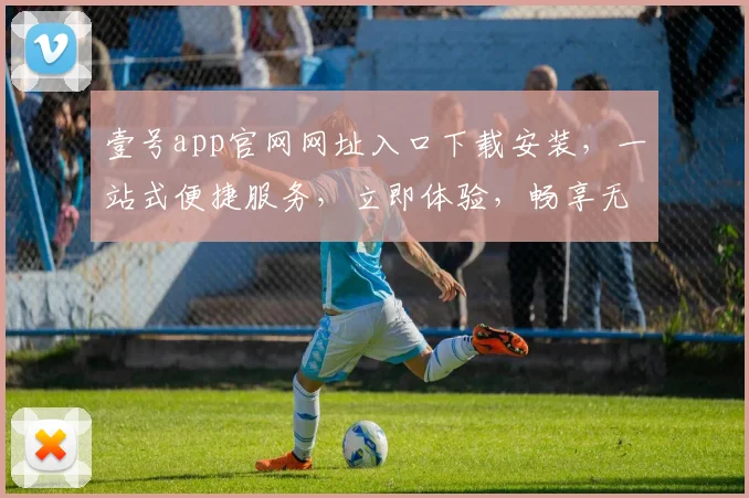 壹号app官网网址入口下载安装，一站式便捷服务，立即体验，畅享无忧