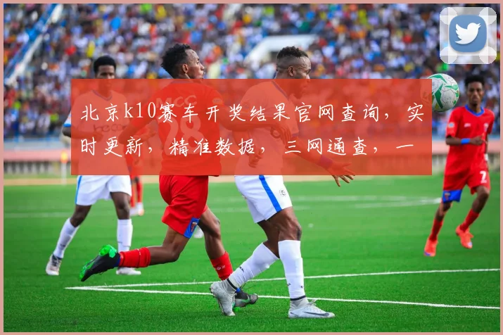 北京k10赛车开奖结果官网查询，实时更新，精准数据，三网通查，一网打尽